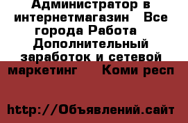 Администратор в интернетмагазин - Все города Работа » Дополнительный заработок и сетевой маркетинг   . Коми респ.